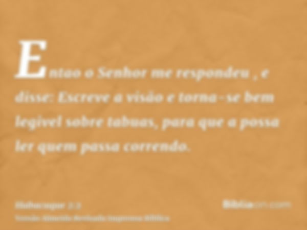 Entao o Senhor me respondeu , e disse: Escreve a visão e torna-se bem legivel sobre tabuas, para que a possa ler quem passa correndo.