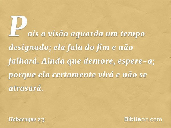 Pois a visão aguarda
um tempo designado;
ela fala do fim e não falhará.
Ainda que demore, espere-a;
porque ela certamente virá
e não se atrasará. -- Habacuque 2