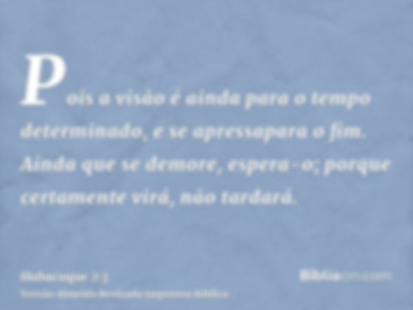 Pois a visão é ainda para o tempo determinado, e se apressapara o fim. Ainda que se demore, espera-o; porque certamente virá, não tardará.