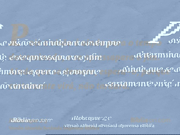 Pois a visão é ainda para o tempo determinado, e se apressapara o fim. Ainda que se demore, espera-o; porque certamente virá, não tardará.