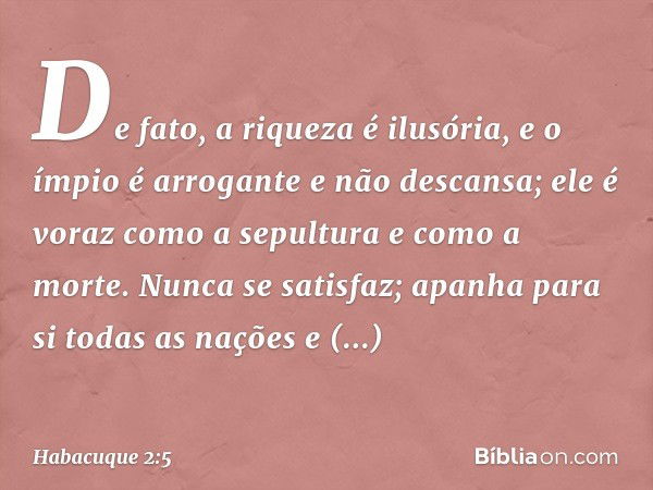 De fato, a riqueza é ilusória,
e o ímpio é arrogante e não descansa;
ele é voraz como a sepultura
e como a morte.
Nunca se satisfaz;
apanha para si todas as naç