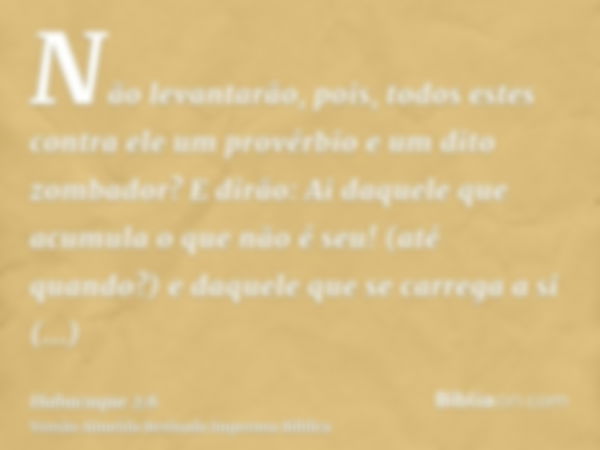 Não levantarão, pois, todos estes contra ele um provérbio e um dito zombador? E dirão: Ai daquele que acumula o que não é seu! (até quando?) e daquele que se ca