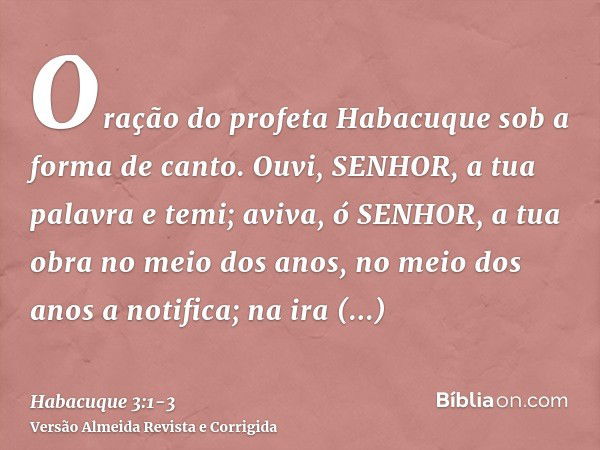 Oração do profeta Habacuque sob a forma de canto.Ouvi, SENHOR, a tua palavra e temi; aviva, ó SENHOR, a tua obra no meio dos anos, no meio dos anos a notifica; 