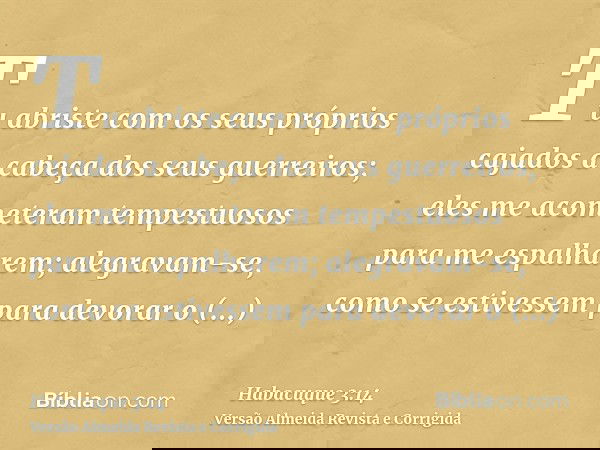 Tu abriste com os seus próprios cajados a cabeça dos seus guerreiros; eles me acometeram tempestuosos para me espalharem; alegravam-se, como se estivessem para