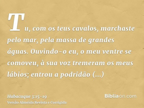 Tu, com os teus cavalos, marchaste pelo mar, pela massa de grandes águas.Ouvindo-o eu, o meu ventre se comoveu, à sua voz tremeram os meus lábios; entrou a podr