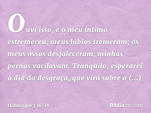 Ouvi isso, e o meu íntimo estremeceu,
meus lábios tremeram;
os meus ossos desfaleceram;
minhas pernas vacilavam.
Tranquilo, esperarei o dia da desgraça,
que vir