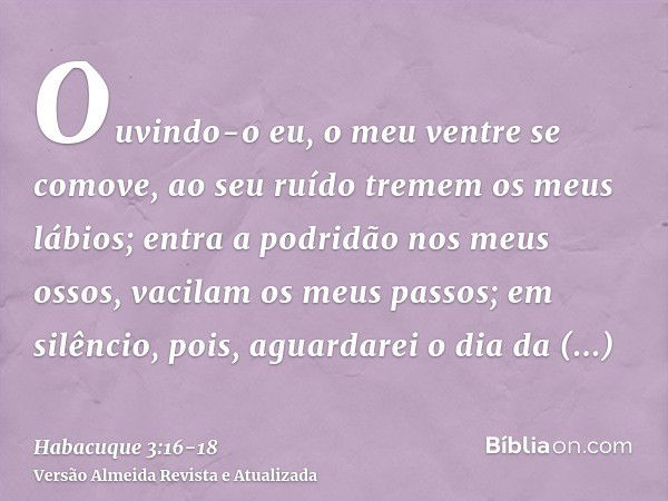 Ouvindo-o eu, o meu ventre se comove, ao seu ruído tremem os meus lábios; entra a podridão nos meus ossos, vacilam os meus passos; em silêncio, pois, aguardarei