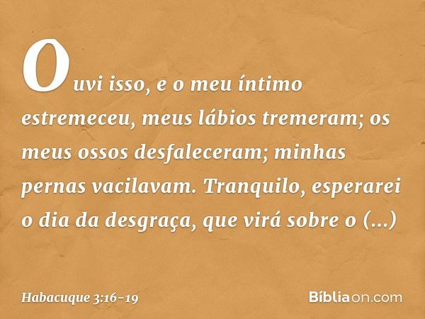 Ouvi isso, e o meu íntimo estremeceu,
meus lábios tremeram;
os meus ossos desfaleceram;
minhas pernas vacilavam.
Tranquilo, esperarei o dia da desgraça,
que vir