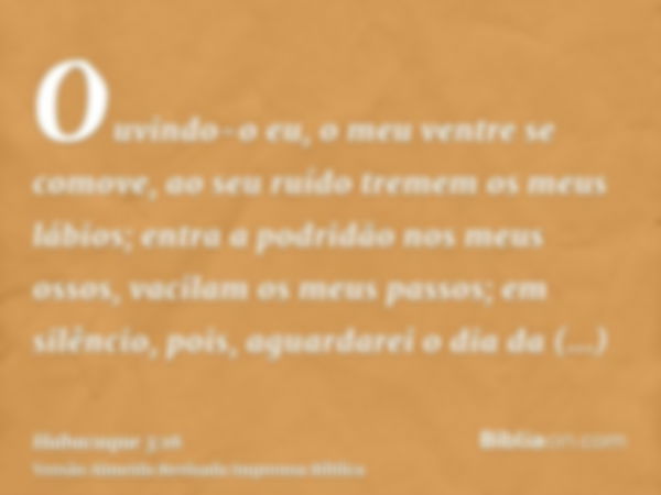 Ouvindo-o eu, o meu ventre se comove, ao seu ruído tremem os meus lábios; entra a podridão nos meus ossos, vacilam os meus passos; em silêncio, pois, aguardarei