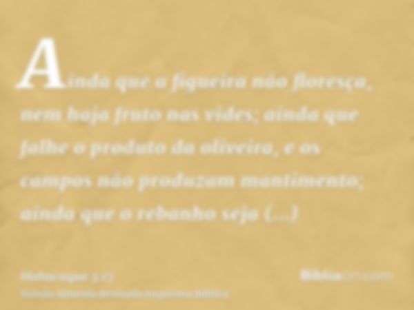 Ainda que a figueira não floresça, nem haja fruto nas vides; ainda que falhe o produto da oliveira, e os campos não produzam mantimento; ainda que o rebanho sej