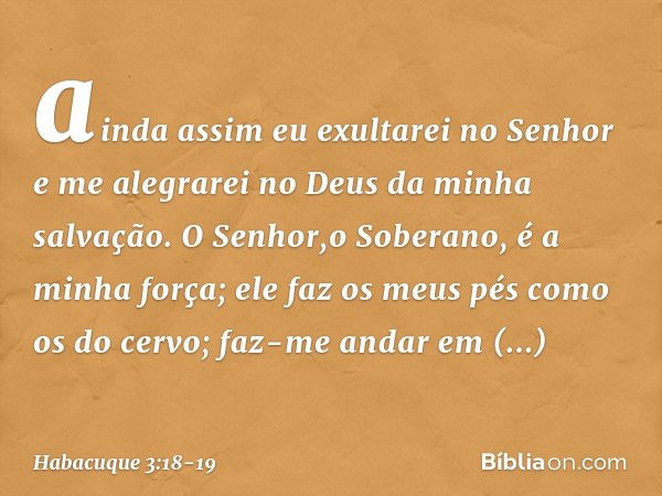 ainda assim eu exultarei no Senhor
e me alegrarei
no Deus da minha salvação. O Senhor,o Soberano, é a minha força;
ele faz os meus pés como os do cervo;
faz-me 