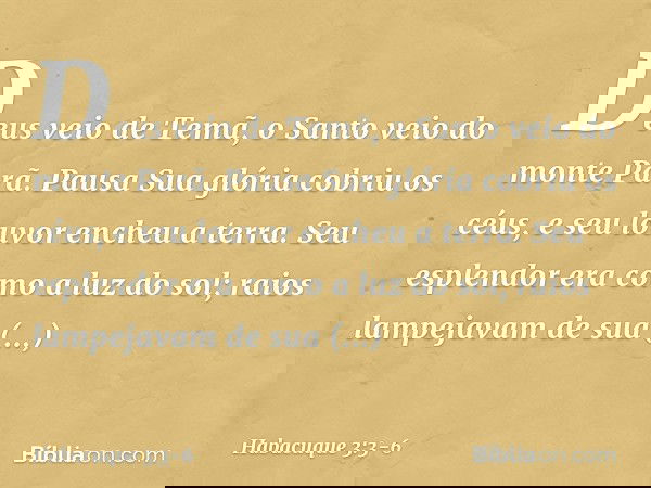 Deus veio de Temã,
o Santo veio do monte Parã.
Pausa
Sua glória cobriu os céus,
e seu louvor encheu a terra. Seu esplendor era como a luz do sol;
raios lampejav