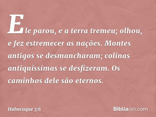 Ele parou, e a terra tremeu;
olhou, e fez estremecer as nações.
Montes antigos se desmancharam;
colinas antiquíssimas se desfizeram.
Os caminhos dele são eterno