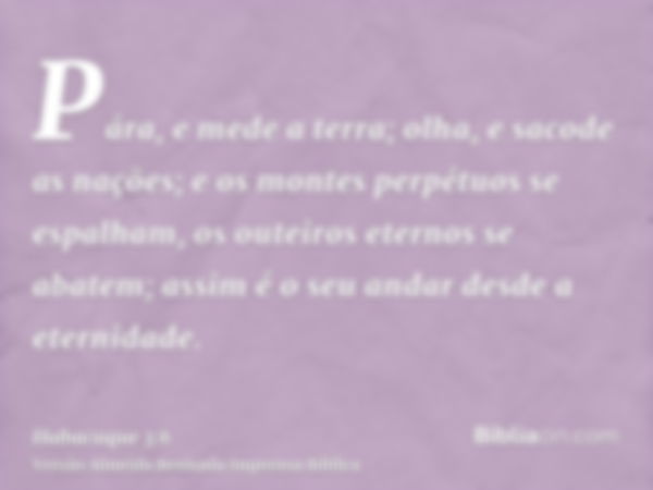 Pára, e mede a terra; olha, e sacode as nações; e os montes perpétuos se espalham, os outeiros eternos se abatem; assim é o seu andar desde a eternidade.