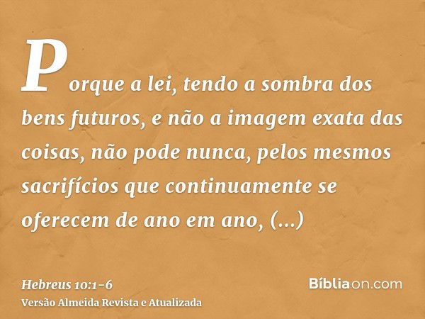 Porque a lei, tendo a sombra dos bens futuros, e não a imagem exata das coisas, não pode nunca, pelos mesmos sacrifícios que continuamente se oferecem de ano em