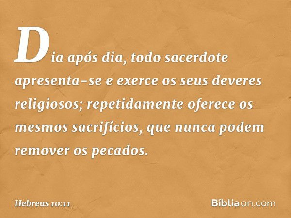 Dia após dia, todo sacerdote apresenta-se e exerce os seus deveres religiosos; repetidamente oferece os mesmos sacrifícios, que nunca podem remover os pecados. 