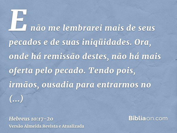 E não me lembrarei mais de seus pecados e de suas iniqüidades.Ora, onde há remissão destes, não há mais oferta pelo pecado.Tendo pois, irmãos, ousadia para entr