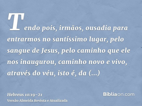 Tendo pois, irmãos, ousadia para entrarmos no santíssimo lugar, pelo sangue de Jesus,pelo caminho que ele nos inaugurou, caminho novo e vivo, através do véu, is