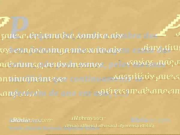 Porque a lei, tendo a sombra dos bens futuros, e não a imagem exata das coisas, não pode nunca, pelos mesmos sacrifícios que continuamente se oferecem de ano em