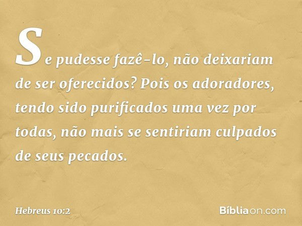 Se pudesse fazê-lo, não deixariam de ser oferecidos? Pois os adoradores, tendo sido purificados uma vez por todas, não mais se sentiriam culpados de seus pecado