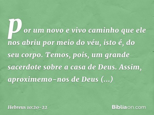 por um novo e vivo caminho que ele nos abriu por meio do véu, isto é, do seu corpo. Temos, pois, um grande sacerdote sobre a casa de Deus. Assim, aproximemo-nos