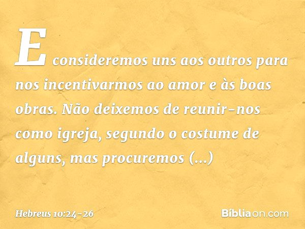 E consideremos uns aos outros para nos incentivarmos ao amor e às boas obras. Não deixemos de reunir-nos como igreja, segundo o costume de alguns, mas procuremo