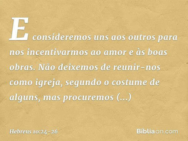 E consideremos uns aos outros para nos incentivarmos ao amor e às boas obras. Não deixemos de reunir-nos como igreja, segundo o costume de alguns, mas procuremo