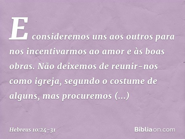 E consideremos uns aos outros para nos incentivarmos ao amor e às boas obras. Não deixemos de reunir-nos como igreja, segundo o costume de alguns, mas procuremo