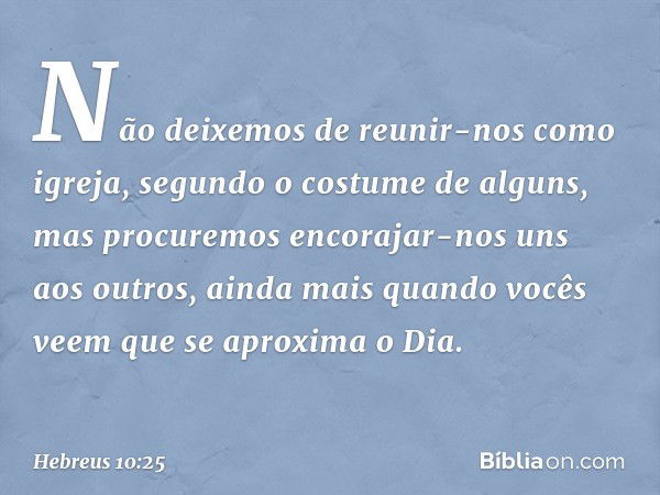 Não deixemos de reunir-nos como igreja, segundo o costume de alguns, mas procuremos encorajar-nos uns aos outros, ainda mais quando vocês veem que se aproxima o