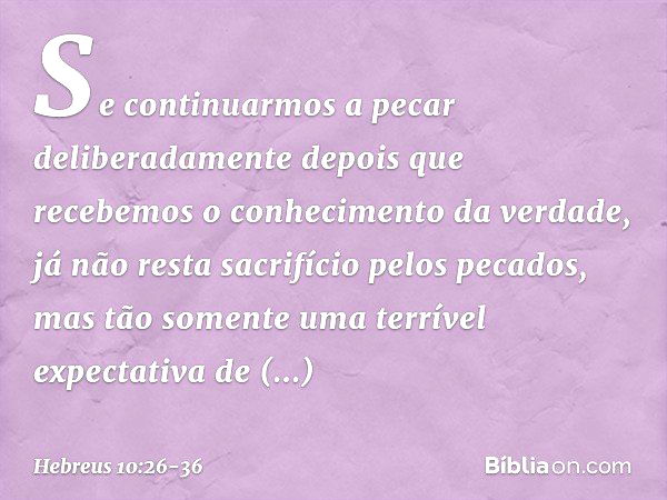 Se continuarmos a pecar deliberadamente depois que recebemos o conhecimento da verdade, já não resta sacrifício pelos pecados, mas tão somente uma terrível expe