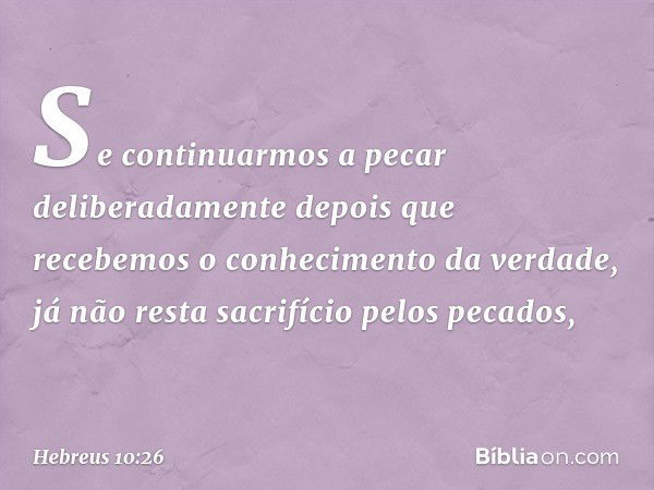 Se continuarmos a pecar deliberadamente depois que recebemos o conhecimento da verdade, já não resta sacrifício pelos pecados, -- Hebreus 10:26