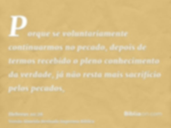 Porque se voluntariamente continuarmos no pecado, depois de termos recebido o pleno conhecimento da verdade, já não resta mais sacrifício pelos pecados,