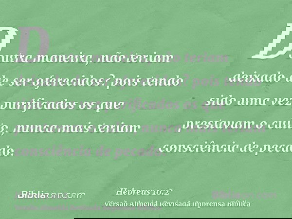 Doutra maneira, não teriam deixado de ser oferecidos? pois tendo sido uma vez purificados os que prestavam o culto, nunca mais teriam consciência de pecado.