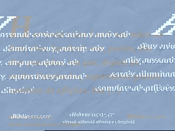 Horrenda coisa é cair nas mãos do Deus vivo.Lembrai-vos, porém, dos dias passados, em que, depois de serdes iluminados, suportastes grande combate de aflições.E