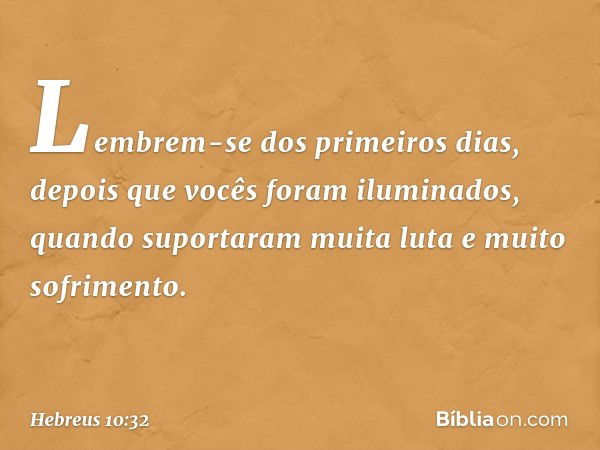 Lembrem-se dos primeiros dias, depois que vocês foram iluminados, quando suportaram muita luta e muito sofrimento. -- Hebreus 10:32