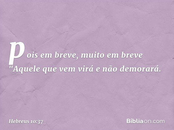 pois em breve, muito em breve
"Aquele que vem virá
e não demorará. -- Hebreus 10:37