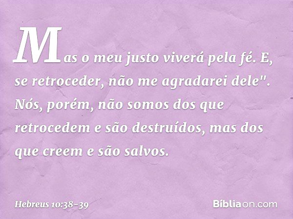 Mas o meu justo
viverá pela fé.
E, se retroceder,
não me agradarei dele". Nós, porém, não somos dos que retrocedem e são destruídos, mas dos que creem e são sal