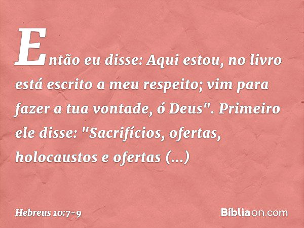 Então eu disse:
Aqui estou,
no livro está escrito
a meu respeito;
vim para fazer a tua vontade, ó Deus". Primeiro ele disse: "Sacrifícios, ofertas, holocaustos 