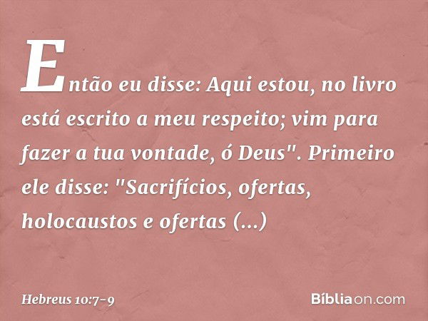 Então eu disse:
Aqui estou,
no livro está escrito
a meu respeito;
vim para fazer a tua vontade, ó Deus". Primeiro ele disse: "Sacrifícios, ofertas, holocaustos 