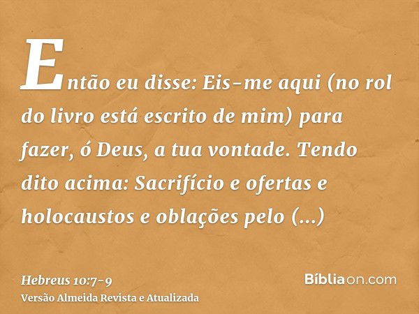 Então eu disse: Eis-me aqui (no rol do livro está escrito de mim) para fazer, ó Deus, a tua vontade.Tendo dito acima: Sacrifício e ofertas e holocaustos e oblaç