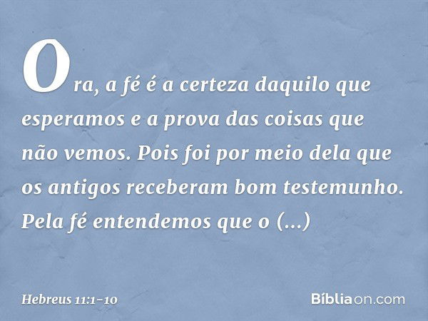 Ora, a fé é a certeza daquilo que esperamos e a prova das coisas que não vemos. Pois foi por meio dela que os antigos receberam bom testemunho. Pela fé entendem