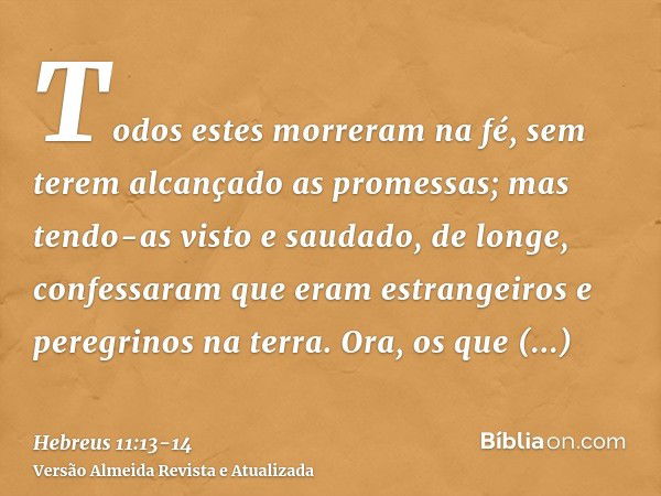 Todos estes morreram na fé, sem terem alcançado as promessas; mas tendo-as visto e saudado, de longe, confessaram que eram estrangeiros e peregrinos na terra.Or