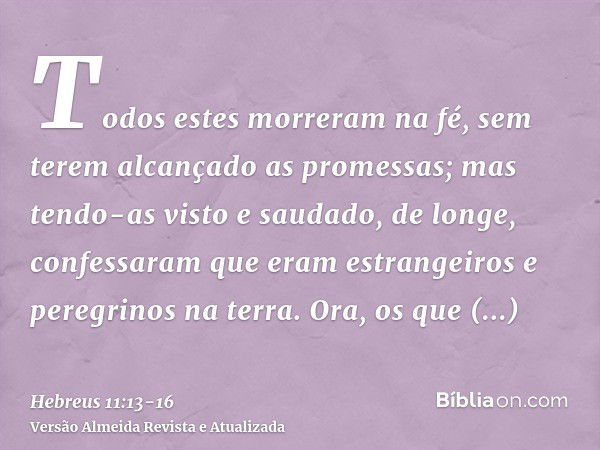 Todos estes morreram na fé, sem terem alcançado as promessas; mas tendo-as visto e saudado, de longe, confessaram que eram estrangeiros e peregrinos na terra.Or