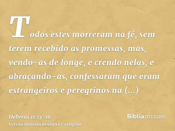 Todos estes morreram na fé, sem terem recebido as promessas, mas, vendo-as de longe, e crendo nelas, e abraçando-as, confessaram que eram estrangeiros e peregri