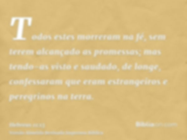 Todos estes morreram na fé, sem terem alcançado as promessas; mas tendo-as visto e saudado, de longe, confessaram que eram estrangeiros e peregrinos na terra.