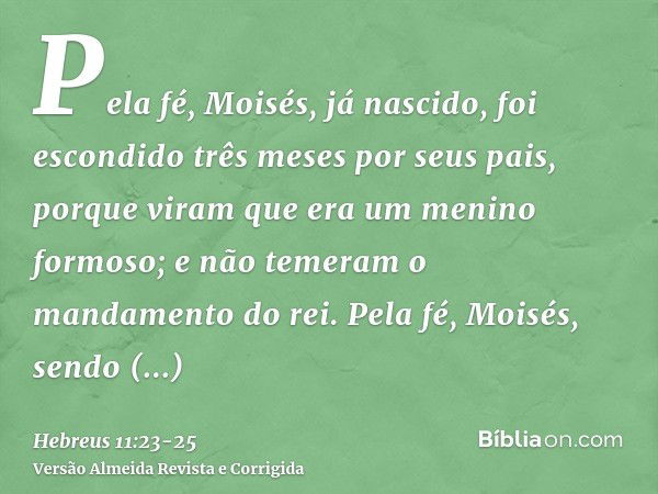 Pela fé, Moisés, já nascido, foi escondido três meses por seus pais, porque viram que era um menino formoso; e não temeram o mandamento do rei.Pela fé, Moisés, 