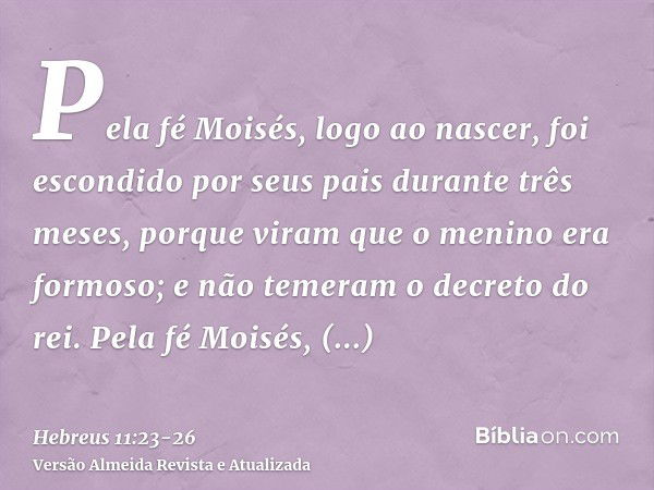 Pela fé Moisés, logo ao nascer, foi escondido por seus pais durante três meses, porque viram que o menino era formoso; e não temeram o decreto do rei.Pela fé Mo