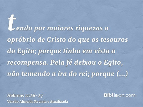 tendo por maiores riquezas o opróbrio de Cristo do que os tesouros do Egito; porque tinha em vista a recompensa.Pela fé deixou o Egito, não temendo a ira do rei