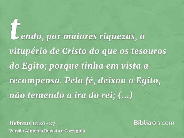 tendo, por maiores riquezas, o vitupério de Cristo do que os tesouros do Egito; porque tinha em vista a recompensa.Pela fé, deixou o Egito, não temendo a ira do