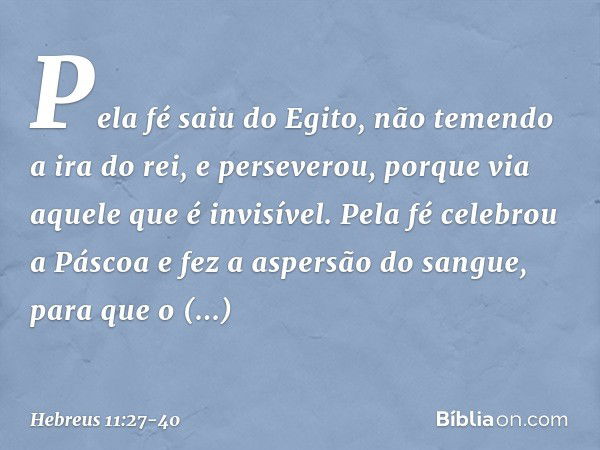 Pela fé saiu do Egito, não temendo a ira do rei, e perseverou, porque via aquele que é invisível. Pela fé celebrou a Páscoa e fez a aspersão do sangue, para que